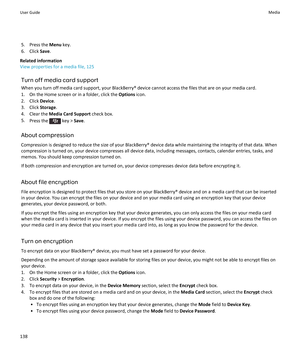 Page 1405.Press the Menu key.
6.Click Save.
Related information
View properties for a media file, 125
Turn off media card support
When you turn off media card support, your BlackBerry® device cannot access the files that are on your media card.
1.On the Home screen or in a folder, click the Options icon.
2.Click Device.
3.Click Storage.
4.Clear the Media Card Support check box.
5.Press the  key > Save.
About compression
Compression is designed to reduce the size of your BlackBerry® device data while maintaining...