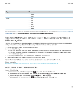 Page 15TypeFile format•WMA
•WAV
Video•3GP
•AVI
•ASF
•MP4
•MOV
•WMV
For information about codecs and recommended video and audio file formats for your device, visit www.blackberry.com/docs/
smartphones
 and click Multimedia > Media Types Supported on BlackBerry Smartphones.
Transfer a file from your computer to your device using your device as a 
USB memory drive
You must use the BlackBerry® Desktop Software to manage and preserve the information or the encryption that is associated 
with your media files when...