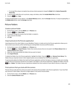 Page 141•To encrypt files using an encryption key and your device password, change the Mode field to Device Password & 
Device Key
.
5.To also encrypt media files such as pictures, songs, and videos, select the Include Media Files check box.
6.Press the  key > Save.
To stop encrypting data on your device, in the Device Memory section, clear the Encrypt check box. To stop encrypting files, in 
the 
Media Card section, clear the Encrypt check box.
Picture folders
Create a picture folder
1.On the Home screen, click...