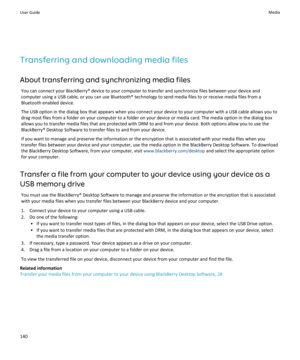 Page 142Transferring and downloading media files
About transferring and synchronizing media files
You can connect your BlackBerry® device to your computer to transfer and synchronize files between your device and 
computer using a USB cable, or you can use Bluetooth® technology to send media files to or receive media files from a 
Bluetooth enabled device.
The USB option in the dialog box that appears when you connect your device to your computer with a USB cable allows you to  drag most files from a folder on...