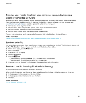 Page 143Transfer your media files from your computer to your device using 
BlackBerry Desktop Software
With the BlackBerry® Desktop Software, you can synchronize media files, including iTunes playlists and Windows Media® 
Player playlists, to your BlackBerry device. To download the BlackBerry Desktop Software, from your computer, visit 
www.blackberry.com/desktop and select the appropriate option for your computer.
1.Connect your device to your computer.
2.On your device, in the dialog box that appears, select...