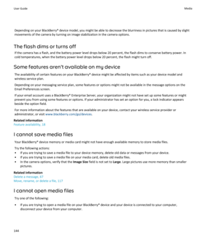 Page 146Depending on your BlackBerry® device model, you might be able to decrease the blurriness in pictures that is caused by slight movements of the camera by turning on image stabilization in the camera options.
The flash dims or turns off
If the camera has a flash, and the battery power level drops below 20 percent, the flash dims to conserve battery power. In cold temperatures, when the battery power level drops below 20 percent, the flash might turn off.
Some features aren't available on my device
The...