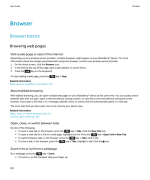 Page 152Browser
Browser basics
Browsing web pages
Visit a web page or search the Internet
Depending on your wireless service provider, multiple browsers might appear on your BlackBerry® device. For more information about the charges associated with using each browser, contact your wireless service provider.
1.On the Home screen, click the Browser icon.
2.In the field at the top of the page, type a web address or search terms.
3.Press the  key on the keyboard.
To stop loading a web page, press the  key > Stop....