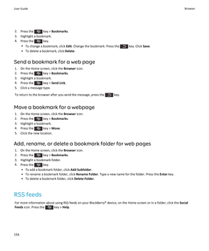 Page 1562.Press the  key > Bookmarks.
3.Highlight a bookmark.
4.Press the  key.
•To change a bookmark, click Edit. Change the bookmark. Press the  key. Click Save.
•To delete a bookmark, click Delete.
Send a bookmark for a web page
1.On the Home screen, click the Browser icon.
2.Press the  key > Bookmarks.
3.Highlight a bookmark.
4.Press the  key > Send Link.
5.Click a message type.
To return to the browser after you send the message, press the  key.
Move a bookmark for a webpage
1.On the Home screen, click the...