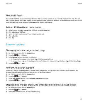 Page 157About RSS feeds
You can add RSS feeds to your BlackBerry® device so that you receive updates on your favorite blogs and web sites. You can 
add RSS feeds directly from a web page or by using the Social Feeds application. With the Social Feeds application, you can stay  up-to-date with your social networks and view your RSS feeds in one location.
Add an RSS feed from the browser
1.In the browser, on a web page with an RSS feed, press the Menu key.
2.Click Subscribe to RSS Feed.
3.Select the check box...