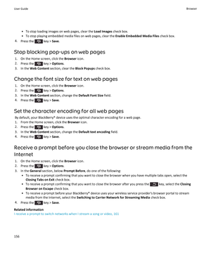 Page 158•To stop loading images on web pages, clear the Load Images check box.
•To stop playing embedded media files on web pages, clear the Enable Embedded Media Files check box.
4.Press the  key > Save.
Stop blocking pop-ups on web pages
1.On the Home screen, click the Browser icon.
2.Press the  key > Options.
3.In the Web Content section, clear the Block Popups check box.
Change the font size for text on web pages
1.On the Home screen, click the Browser icon.
2.Press the  key > Options.
3.In the Web Content...