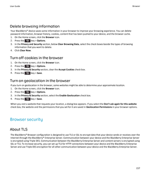 Page 159Delete browsing information
Your BlackBerry® device saves some information in your browser to improve your browsing experience. You can delete 
password information, browser history, cookies, content that has been pushed to your device, and the browser cache.
1.On the Home screen, click the Browser icon.
2.Press the  key > Options.
3.In the Privacy and Security section, below Clear Browsing Data, select the check boxes beside the types of browsing 
information that you want to delete.
4.Click Clear Now....