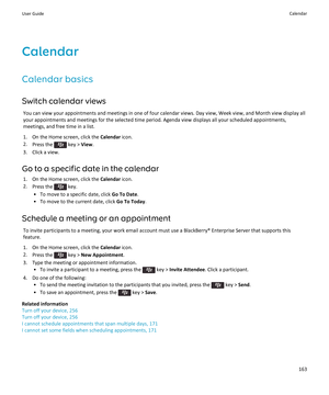 Page 165Calendar
Calendar basics
Switch calendar views
You can view your appointments and meetings in one of four calendar views. Day view, Week view, and Month view display all 
your appointments and meetings for the selected time period. Agenda view displays all your scheduled appointments,  meetings, and free time in a list.
1.On the Home screen, click the Calendar icon.
2.Press the  key > View.
3.Click a view.
Go to a specific date in the calendar
1.On the Home screen, click the Calendar icon.
2.Press the...