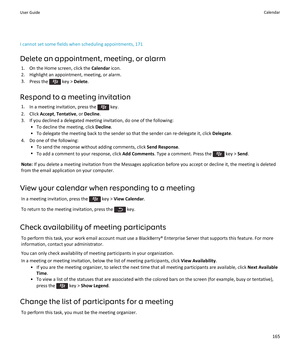 Page 167I cannot set some fields when scheduling appointments, 171
Delete an appointment, meeting, or alarm
1.On the Home screen, click the Calendar icon.
2.Highlight an appointment, meeting, or alarm.
3.Press the  key > Delete.
Respond to a meeting invitation
1.In a meeting invitation, press the  key.
2.Click Accept, Tentative, or Decline.
3.If you declined a delegated meeting invitation, do one of the following:
•To decline the meeting, click Decline.
•To delegate the meeting back to the sender so that the...