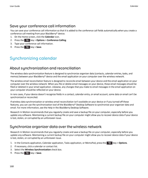 Page 170Save your conference call information
You can save your conference call information so that it is added to the conference call fields automatically when you create a conference call meeting from your BlackBerry® device.
1.On the Home screen, click the Calendar icon.
2.Press the  key > Options > Conference Calling.
3.Type your conference call information.
4.Press the  key > Save.
Synchronizing calendar
About synchronization and reconciliation
The wireless data synchronization feature is designed to...