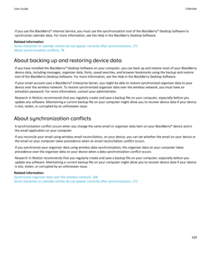 Page 171If you use the BlackBerry® Internet Service, you must use the synchronization tool of the BlackBerry® Desktop Software to 
synchronize calendar data. For more information, see the Help in the BlackBerry Desktop Software.
Related information
Some characters in calendar entries do not appear correctly after synchronization, 172
About synchronization conflicts, 78
About backing up and restoring device data
If you have installed the BlackBerry® Desktop Software on your computer, you can back up and restore...
