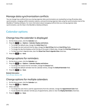 Page 172Manage data synchronization conflicts
You can change how conflicts that occur during organizer data synchronization are resolved by turning off wireless data synchronization, changing conflict resolution options, and synchronizing organizer data using the synchronization tool of the 
BlackBerry® Desktop Software. For more information about managing conflicts that occur during organizer data  synchronization, see the Help in the BlackBerry Desktop Software.
Calendar options
Change how the calendar is...