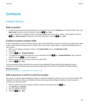 Page 175Contacts
Contact basics
Add a contact
•To add a contact using the Contacts application, on the Home screen, click the Contacts icon. At the top of the screen, click 
New Contact. Type the contact information. Press the  key > Save.
•To add a contact from a message, call log, or web page, highlight the contact name, number, or email address. Press the 
 key > Add to contacts. If necessary, add contact information. Press the  key > Save.
Create a custom contact field
Custom contact fields can store...