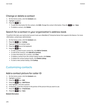 Page 176Change or delete a contact
1.On the Home screen, click the Contacts icon.
2.Highlight a contact.
3.Press the  key.
•To edit the information for the contact, click Edit. Change the contact information. Press the  key > Save.
•To delete a contact, click Delete.
Search for a contact in your organization's address book
To perform this task, your work email account must use a BlackBerry® Enterprise Server that supports this feature. For more 
information, contact your administrator.
1.On the Home screen,...