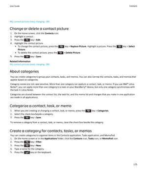 Page 177My contact pictures keep changing, 180
Change or delete a contact picture
1.On the Home screen, click the Contacts icon.
2.Highlight a contact.
3.Press the  key > Edit.
4.Highlight the contact picture.
•To change the contact picture, press the  key > Replace Picture. Highlight a picture. Press the  key > Select 
Picture
.
•To delete the contact picture, press the  > Delete Picture.
5.Press the  key > Save.
Related information
My contact pictures keep changing, 180
About categories
You can create...