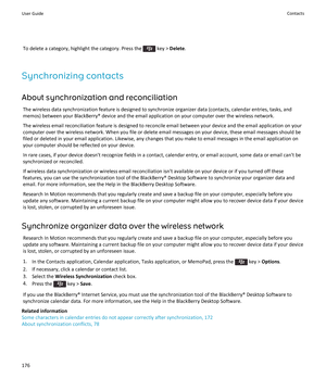 Page 178To delete a category, highlight the category. Press the  key > Delete.
Synchronizing contacts
About synchronization and reconciliation
The wireless data synchronization feature is designed to synchronize organizer data (contacts, calendar entries, tasks, and memos) between your BlackBerry® device and the email application on your computer over the wireless network.
The wireless email reconciliation feature is designed to reconcile email between your device and the email application on your  computer over...