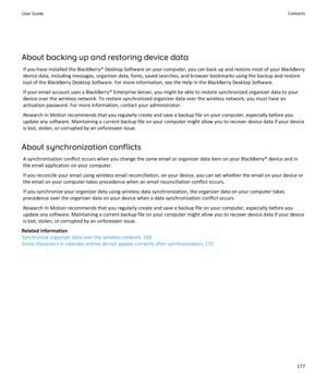 Page 179About backing up and restoring device data
If you have installed the BlackBerry® Desktop Software on your computer, you can back up and restore most of your BlackBerry device data, including messages, organizer data, fonts, saved searches, and browser bookmarks using the backup and restore 
tool of the BlackBerry Desktop Software. For more information, see the Help in the BlackBerry Desktop Software.
If your email account uses a BlackBerry® Enterprise Server, you might be able to restore synchronized...
