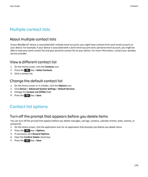 Page 181Multiple contact lists
About multiple contact lists
If your BlackBerry® device is associated with multiple email accounts, you might have contacts from each email account on your device. For example, if your device is associated with a work email account and a personal email account, you might be 
able to view your work contact list and your personal contact list on your device. For more information, contact your wireless 
service provider.
View a different contact list
1.On the Home screen, click the...