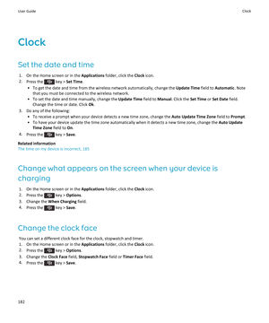 Page 184Clock
Set the date and time
1.On the Home screen or in the Applications folder, click the Clock icon.
2.Press the  key > Set Time.
•To get the date and time from the wireless network automatically, change the Update Time field to Automatic. Note 
that you must be connected to the wireless network.
•To set the date and time manually, change the Update Time field to Manual. Click the Set Time or Set Date field. 
Change the time or date. Click 
Ok.
3.Do any of the following:
•To receive a prompt when your...