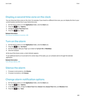 Page 185Display a second time zone on the clock
You can show two times zones on the clock. For example, if you travel to a different time zone, you can display the time in your current location and the time in your home time zone.
1.On the Home screen or in the Applications folder, click the Clock icon.
2.Press the  key > Options.
3.Change the Home Time Zone field.
4.Press the  key > Save.
Related information
The time on my device is incorrect, 185
Turn on the alarm
1.On the Home screen or in the Applications...