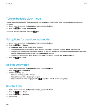 Page 186Turn on bedside clock mode
You can set options for bedside clock mode so that you can view the clock without being interrupted by incoming calls or messages.
1.On the Home screen or in the Applications folder, click the Clock icon.
2.Press the  key > Enter Bedside Mode.
To turn off bedside clock mode, press the  key.
Set options for bedside clock mode
1.On the Home screen or in the Applications folder, click the Clock icon.
2.Press the  key > Options.
3.In the Bedside Mode section, do any of the...