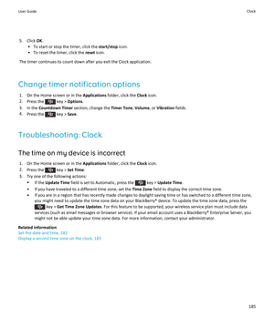 Page 1875.Click OK.
•To start or stop the timer, click the start/stop icon.
•To reset the timer, click the reset icon.
The timer continues to count down after you exit the Clock application.
Change timer notification options
1.On the Home screen or in the Applications folder, click the Clock icon.
2.Press the  key > Options.
3.In the Countdown Timer section, change the Timer Tone, Volume, or Vibration fields.
4.Press the  key > Save.
Troubleshooting: Clock
The time on my device is incorrect
1.On the Home screen...