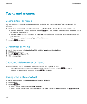 Page 188Tasks and memos
Create a task or memo
You can create tasks in the Tasks application or Calendar application, and you can make any of your tasks visible in the calendar.
1.On the Home screen, click the Calendar icon, or in the Applications folder, click the Tasks icon or MemoPad icon.
•To create a task in the Calendar application, press the  key > New. Type the task title and fill in the details, such as 
the due date and recurrence.
•To create a task in the Tasks application, click Add Task. Type the...