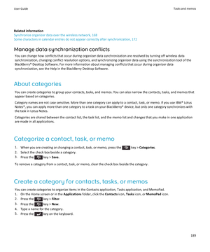 Page 191Related information
Synchronize organizer data over the wireless network, 168
Some characters in calendar entries do not appear correctly after synchronization, 172
Manage data synchronization conflicts
You can change how conflicts that occur during organizer data synchronization are resolved by turning off wireless data synchronization, changing conflict resolution options, and synchronizing organizer data using the synchronization tool of the 
BlackBerry® Desktop Software. For more information about...