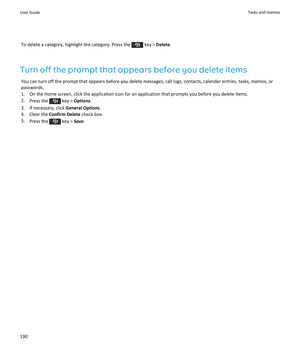 Page 192To delete a category, highlight the category. Press the  key > Delete.
Turn off the prompt that appears before you delete items
You can turn off the prompt that appears before you delete messages, call logs, contacts, calendar entries, tasks, memos, or 
passwords.
1.On the Home screen, click the application icon for an application that prompts you before you delete items.
2.Press the  key > Options.
3.If necessary, click General Options.
4.Clear the Confirm Delete check box.
5.Press the  key > Save.
User...