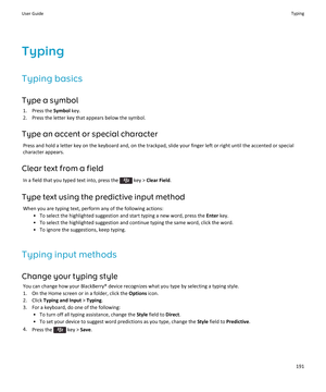 Page 193Typing
Typing basics
Type a symbol
1.Press the Symbol key.
2.Press the letter key that appears below the symbol.
Type an accent or special character
Press and hold a letter key on the keyboard and, on the trackpad, slide your finger left or right until the accented or special 
character appears.
Clear text from a field
In a field that you typed text into, press the  key > Clear Field.
Type text using the predictive input method
When you are typing text, perform any of the following actions:
•To select...