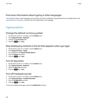 Page 194Find more information about typing in other languages
You can learn to type in other languages such as Chinese and Thai by reading the Typing Guides that are available online. Visit 
www.blackberry.com/go/docs and search for the Typing Guide in your language.
Typing options
Change the default currency symbol
1.On the Home screen or in a folder, click the Options icon.
2.Click Typing and Input > Keyboard.
3.Change the Currency Key field.
4.Press the  key > Save.
Stop displaying contacts in the list that...