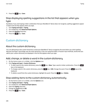 Page 1964.Press the  key > Save.
Stop displaying spelling suggestions in the list that appears when you 
type
By default, if you start typing a letter combination that your BlackBerry® device does not recognize, spelling suggestions appear 
in bold in the list that appears when you type.
1.Click Typing and Input > Typing.
2.For a keyboard, click Advanced Style Options.
3.Clear the Spelling check box.
4.Press the  key > Save.
Custom dictionary
About the custom dictionary
You can add words to the custom dictionary...