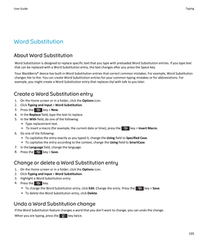 Page 197Word Substitution
About Word Substitution
Word Substitution is designed to replace specific text that you type with preloaded Word Substitution entries. If you type text that can be replaced with a Word Substitution entry, the text changes after you press the Space key.
Your BlackBerry® device has built-in Word Substitution entries that correct common mistakes. For example, Word Substitution 
changes hte to the. You can create Word Substitution entries for your common typing mistakes or for...