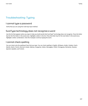 Page 199Troubleshooting: Typing
I cannot type a password
Verify that you are using the multi-tap input method.
SureType technology does not recognize a word
Use the list that appears when you type to help you build words that SureType® technology does not recognize. Press the letter 
key for the first letter in the word once. Highlight a letter in the list. Press the letter key for the next letter in the word once. 
Highlight a letter combination. Click the trackpad. Continue typing the word.
I cannot check...