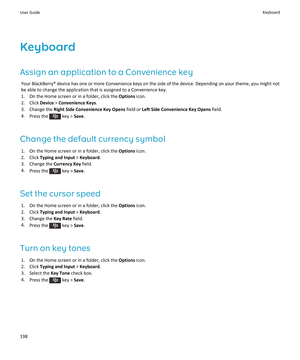 Page 200Keyboard
Assign an application to a Convenience key
Your BlackBerry® device has one or more Convenience keys on the side of the device. Depending on your theme, you might not 
be able to change the application that is assigned to a Convenience key.
1.On the Home screen or in a folder, click the Options icon.
2.Click Device > Convenience Keys.
3.Change the Right Side Convenience Key Opens field or Left Side Convenience Key Opens field.
4.Press the  key > Save.
Change the default currency symbol
1.On the...