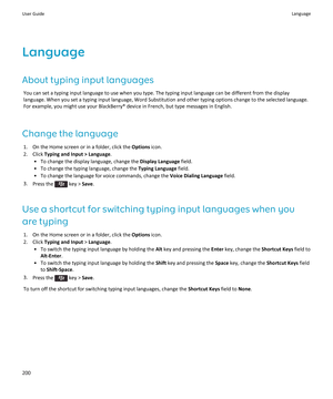 Page 202Language
About typing input languages
You can set a typing input language to use when you type. The typing input language can be different from the display language. When you set a typing input language, Word Substitution and other typing options change to the selected language. 
For example, you might use your BlackBerry® device in French, but type messages in English.
Change the language
1.On the Home screen or in a folder, click the Options icon.
2.Click Typing and Input > Language.
•To change the...