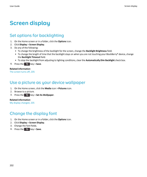 Page 204Screen display
Set options for backlighting
1.On the Home screen or in a folder, click the Options icon.
2.Click Display > Screen Display.
3.Do any of the following:
•To change the brightness of the backlight for the screen, change the Backlight Brightness field.
•To change the length of time that the backlight stays on when you are not touching your BlackBerry® device, change 
the 
Backlight Timeout field.
•To stop the backlight from adjusting to lighting conditions, clear the Automatically Dim...