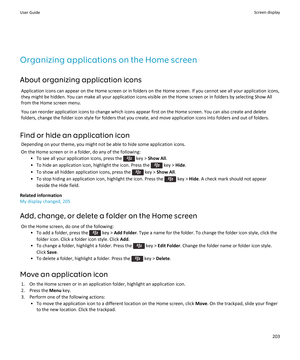 Page 205Organizing applications on the Home screen
About organizing application icons
Application icons can appear on the Home screen or in folders on the Home screen. If you cannot see all your application icons, 
they might be hidden. You can make all your application icons visible on the Home screen or in folders by selecting Show All  from the Home screen menu.
You can reorder application icons to change which icons appear first on the Home screen. You can also create and delete 
folders, change the folder...