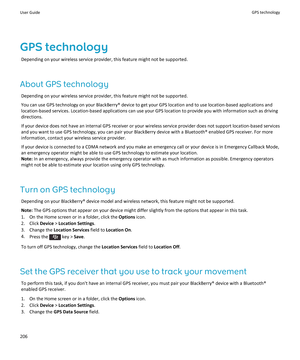 Page 208GPS technology
Depending on your wireless service provider, this feature might not be supported.
About GPS technology
Depending on your wireless service provider, this feature might not be supported.
You can use GPS technology on your BlackBerry® device to get your GPS location and to use location-based applications and 
location-based services. Location-based applications can use your GPS location to provide you with information such as driving  directions.
If your device does not have an internal GPS...