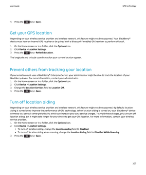 Page 2094.Press the  key > Save.
Get your GPS location
Depending on your wireless service provider and wireless network, this feature might not be supported. Your BlackBerry® device must have an internal GPS receiver or be paired with a Bluetooth® enabled GPS receiver to perform this task.
1.On the Home screen or in a folder, click the Options icon.
2.Click Device > Location Settings.
3.Press the  key > Refresh Location.
The longitude and latitude coordinates for your current location appear.
Prevent others from...