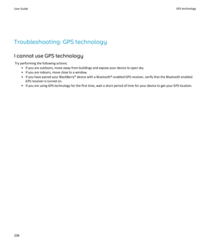 Page 210Troubleshooting: GPS technology
I cannot use GPS technology
Try performing the following actions:
•If you are outdoors, move away from buildings and expose your device to open sky.
•If you are indoors, move close to a window.
•If you have paired your BlackBerry® device with a Bluetooth® enabled GPS receiver, verify that the Bluetooth enabled 
GPS receiver is turned on.
•If you are using GPS technology for the first time, wait a short period of time for your device to get your GPS location.
User GuideGPS...