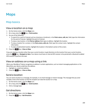 Page 211Maps
Map basics
View a location on a map
1.On the Home screen, click the Maps icon.
2.On a map, press the  key > Find Location.
3.Do one of the following:
•To search for a point of interest such as a business or landmark, in the Find a store, café, etc. field, type the information 
for the point of interest. Highlight the point of interest.
•To view a new location, in the Find an address field, type an address. Highlight the location.
•To view a location for a contact, in the Find a store, café, etc....