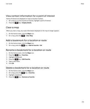 Page 213View contact information for a point of interest
Points of interest are displayed on maps as location markers.
1.On a map or in a list of points of interest, highlight a point of interest.
2.Press the  key > Display Details.
Clear a map
When you clear a map, any route information displayed on the map no longer appears.
1.On the Home screen, click the Maps icon.
2.On a map, press the  > Clear Map.
Add a bookmark for a location or route
1.On the Home screen, click the Maps icon.
2.On a map, press the  key...