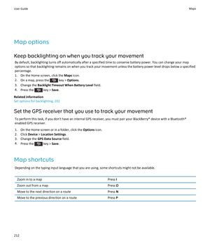 Page 214Map options
Keep backlighting on when you track your movement
By default, backlighting turns off automatically after a specified time to conserve battery power. You can change your map 
options so that backlighting remains on when you track your movement unless the battery power level drops below a specified  percentage.
1.On the Home screen, click the Maps icon.
2.On a map, press the  key > Options.
3.Change the Backlight Timeout When Battery Level field.
4.Press the  key > Save.
Related information
Set...