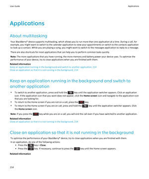 Page 216Applications
About multitasking
Your BlackBerry® device supports multitasking, which allows you to run more than one application at a time. During a call, for 
example, you might want to switch to the calendar application to view your appointments or switch to the contacts application  to look up a contact. While you are playing a song, you might want to switch to the messages application to reply to a message.
There are also shortcuts for most applications that can help you to perform common tasks...