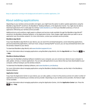 Page 217Keep an application running in the background and switch to another application, 214
About adding applications
Depending on your wireless service provider and region, you might have the option to add or update applications using the 
BlackBerry App World™ storefront, the BlackBerry® Desktop Software, or the Application Center. You might also be able to 
download applications from a web page (try visiting 
mobile.blackberry.com from your BlackBerry device), or from an 
application offered by your wireless...