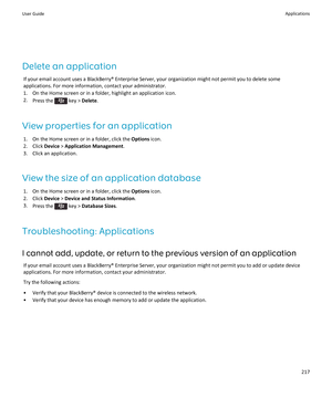 Page 219Delete an application
If your email account uses a BlackBerry® Enterprise Server, your organization might not permit you to delete some applications. For more information, contact your administrator.
1.On the Home screen or in a folder, highlight an application icon.
2.Press the  key > Delete.
View properties for an application
1.On the Home screen or in a folder, click the Options icon.
2.Click Device > Application Management.
3.Click an application.
View the size of an application database
1.On the...