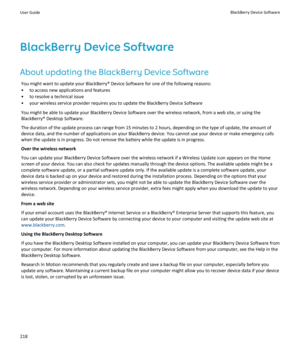 Page 220BlackBerry Device Software
About updating the BlackBerry Device Software
You might want to update your BlackBerry® Device Software for one of the following reasons:
•to access new applications and features
•to resolve a technical issue
•your wireless service provider requires you to update the BlackBerry Device Software
You might be able to update your BlackBerry Device Software over the wireless network, from a web site, or using the 
BlackBerry® Desktop Software.
The duration of the update process can...