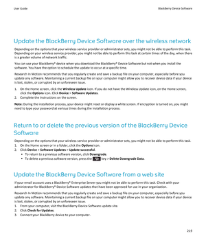 Page 221Update the BlackBerry Device Software over the wireless network
Depending on the options that your wireless service provider or administrator sets, you might not be able to perform this task. 
Depending on your wireless service provider, you might not be able to perform this task at certain times of the day, when there 
is a greater volume of network traffic.
You can use your BlackBerry® device when you download the BlackBerry® Device Software but not when you install the 
software. You have the option...