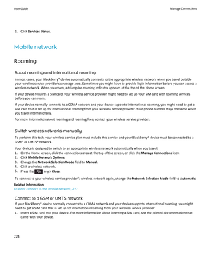 Page 2262.Click Services Status.
Mobile network
Roaming
About roaming and international roaming
In most cases, your BlackBerry® device automatically connects to the appropriate wireless network when you travel outside 
your wireless service provider's coverage area. Sometimes you might have to provide login information before you can access a  wireless network. When you roam, a triangular roaming indicator appears at the top of the Home screen.
If your device requires a SIM card, your wireless service...